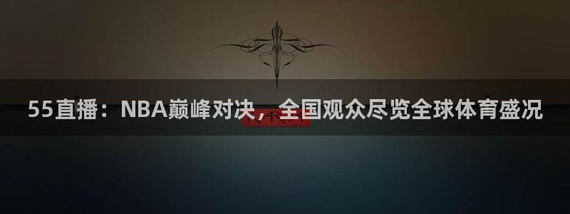 蜘蛛直播体育在线观看免费下载：55直播：NBA巅峰对决，全国观众尽览全球体育盛况